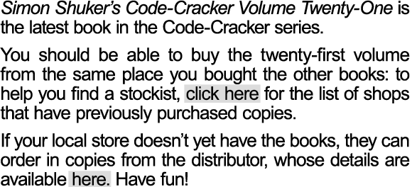 Simon Shuker’s Code-Cracker Volume Twenty-One has now been released. Bookshops around New Zealand have been ordering the latest volume, but you may want to check with your local store to see if they have purchased their copies yet.  You should be able to buy the twenty-first volume from the same place you bought the other books: to help you find a stockist, click here for the list of shops that have previously purchased copies. If your local store doesn’t yet have the books, they can order in copies from the distributor, whose details are available here. Have fun!