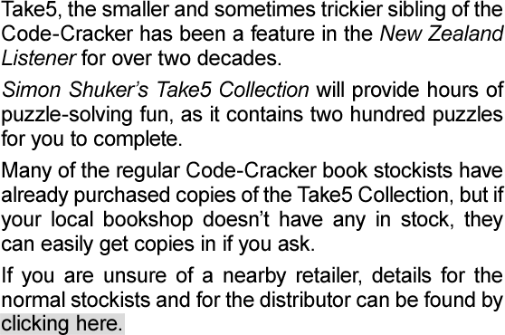 Take5, the smaller and sometimes trickier sibling of the Code-Cracker has been a feature in the New Zealand Listener for over two decades, and the new Take5 Collection is now available in stores.